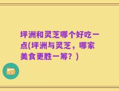 坪洲和灵芝哪个好吃一点(坪洲与灵芝，哪家美食更胜一筹？)