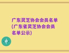 广东灵芝协会会员名单(广东省灵芝协会会员名单公示)