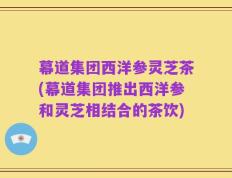 幕道集团西洋参灵芝茶(幕道集团推出西洋参和灵芝相结合的茶饮)