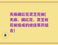 天麻藏红花灵芝花椒(天麻、藏红花、灵芝和花椒组成的绝佳草药组合)