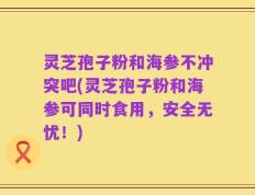 灵芝孢子粉和海参不冲突吧(灵芝孢子粉和海参可同时食用，安全无忧！)