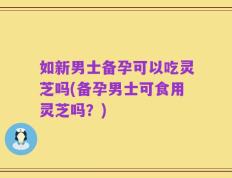 如新男士备孕可以吃灵芝吗(备孕男士可食用灵芝吗？)