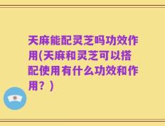 天麻能配灵芝吗功效作用(天麻和灵芝可以搭配使用有什么功效和作用？)