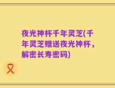 夜光神杯千年灵芝(千年灵芝赠送夜光神杯，解密长寿密码)
