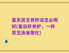 夏天灵芝养肝汤怎么喝好(夏日肝养护，一杯灵芝汤来帮忙)