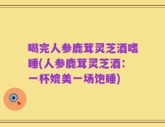 喝完人参鹿茸灵芝酒嗜睡(人参鹿茸灵芝酒：一杯媲美一场饱睡)