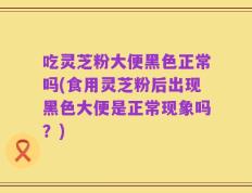 吃灵芝粉大便黑色正常吗(食用灵芝粉后出现黑色大便是正常现象吗？)