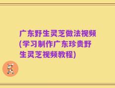 广东野生灵芝做法视频(学习制作广东珍贵野生灵芝视频教程)