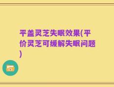 平盖灵芝失眠效果(平价灵芝可缓解失眠问题)