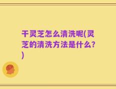 干灵芝怎么清洗呢(灵芝的清洗方法是什么？)