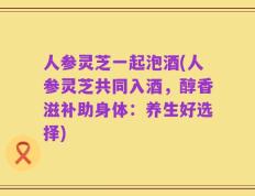 人参灵芝一起泡酒(人参灵芝共同入酒，醇香滋补助身体：养生好选择)