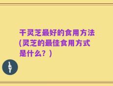 干灵芝最好的食用方法(灵芝的最佳食用方式是什么？)