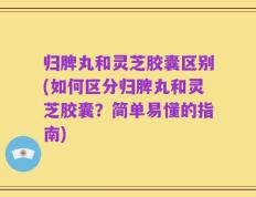 归脾丸和灵芝胶囊区别(如何区分归脾丸和灵芝胶囊？简单易懂的指南)