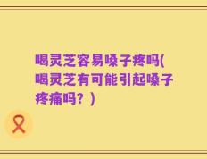 喝灵芝容易嗓子疼吗(喝灵芝有可能引起嗓子疼痛吗？)