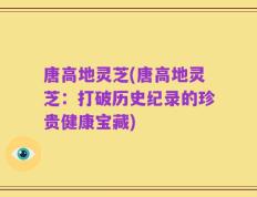 唐高地灵芝(唐高地灵芝：打破历史纪录的珍贵健康宝藏)