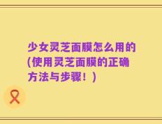 少女灵芝面膜怎么用的(使用灵芝面膜的正确方法与步骤！)