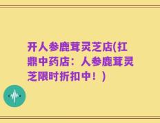 开人参鹿茸灵芝店(扛鼎中药店：人参鹿茸灵芝限时折扣中！)