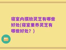 寝室内摆放灵芝有哪些好处(寝室里养灵芝有哪些好处？)