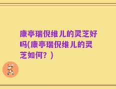 康亭瑞倪维儿的灵芝好吗(康亭瑞倪维儿的灵芝如何？)