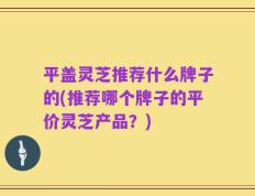 平盖灵芝推荐什么牌子的(推荐哪个牌子的平价灵芝产品？)