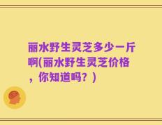 丽水野生灵芝多少一斤啊(丽水野生灵芝价格，你知道吗？)