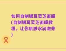 如何自制银耳灵芝面膜(自制银耳灵芝面膜教程，让你肌肤水润滋养)