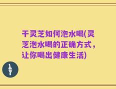 干灵芝如何泡水喝(灵芝泡水喝的正确方式，让你喝出健康生活)