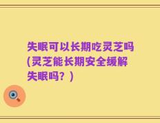 失眠可以长期吃灵芝吗(灵芝能长期安全缓解失眠吗？)