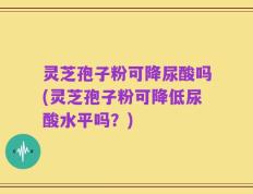 灵芝孢子粉可降尿酸吗(灵芝孢子粉可降低尿酸水平吗？)