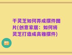干灵芝如何弄成摆件图片(创意家居：如何将灵芝打造成高雅摆件)