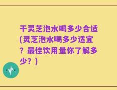 干灵芝泡水喝多少合适(灵芝泡水喝多少适宜？最佳饮用量你了解多少？)