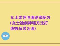 女士灵芝泡酒绝密配方(女士独创神秘方法打造极品灵芝酒)