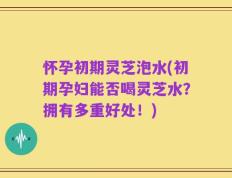 怀孕初期灵芝泡水(初期孕妇能否喝灵芝水？拥有多重好处！)