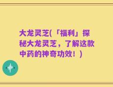 大龙灵芝(「福利」探秘大龙灵芝，了解这款中药的神奇功效！)