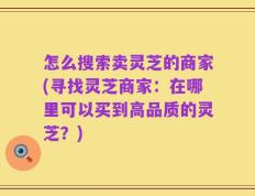 怎么搜索卖灵芝的商家(寻找灵芝商家：在哪里可以买到高品质的灵芝？)