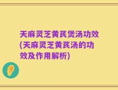 天麻灵芝黄芪煲汤功效(天麻灵芝黄芪汤的功效及作用解析)