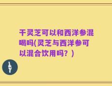 干灵芝可以和西洋参混喝吗(灵芝与西洋参可以混合饮用吗？)