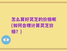 怎么算好灵芝的价格呢(如何合理计算灵芝价格？)