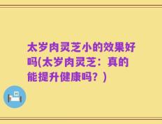 太岁肉灵芝小的效果好吗(太岁肉灵芝：真的能提升健康吗？)