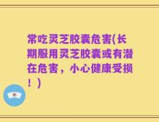 常吃灵芝胶囊危害(长期服用灵芝胶囊或有潜在危害，小心健康受损！)