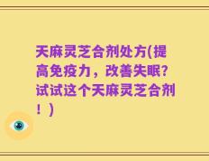 天麻灵芝合剂处方(提高免疫力，改善失眠？试试这个天麻灵芝合剂！)