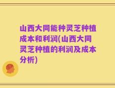 山西大同能种灵芝种植成本和利润(山西大同灵芝种植的利润及成本分析)