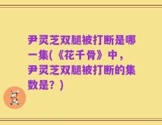 尹灵芝双腿被打断是哪一集(《花千骨》中，尹灵芝双腿被打断的集数是？)