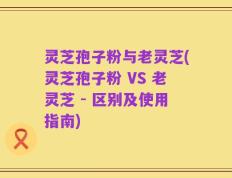 灵芝孢子粉与老灵芝(灵芝孢子粉 VS 老灵芝 - 区别及使用指南)