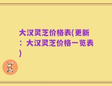 大汉灵芝价格表(更新：大汉灵芝价格一览表)