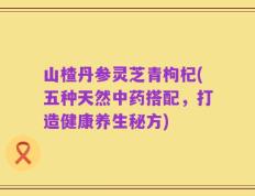 山楂丹参灵芝青枸杞(五种天然中药搭配，打造健康养生秘方)