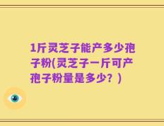 1斤灵芝子能产多少孢子粉(灵芝子一斤可产孢子粉量是多少？)