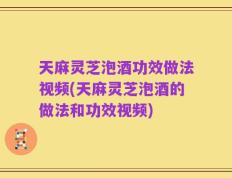 天麻灵芝泡酒功效做法视频(天麻灵芝泡酒的做法和功效视频)