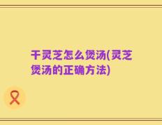 干灵芝怎么煲汤(灵芝煲汤的正确方法)