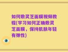 如何敷灵芝面膜视频教程(学习如何正确敷灵芝面膜，保持肌肤年轻有弹性)